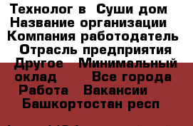 Технолог в "Суши дом › Название организации ­ Компания-работодатель › Отрасль предприятия ­ Другое › Минимальный оклад ­ 1 - Все города Работа » Вакансии   . Башкортостан респ.